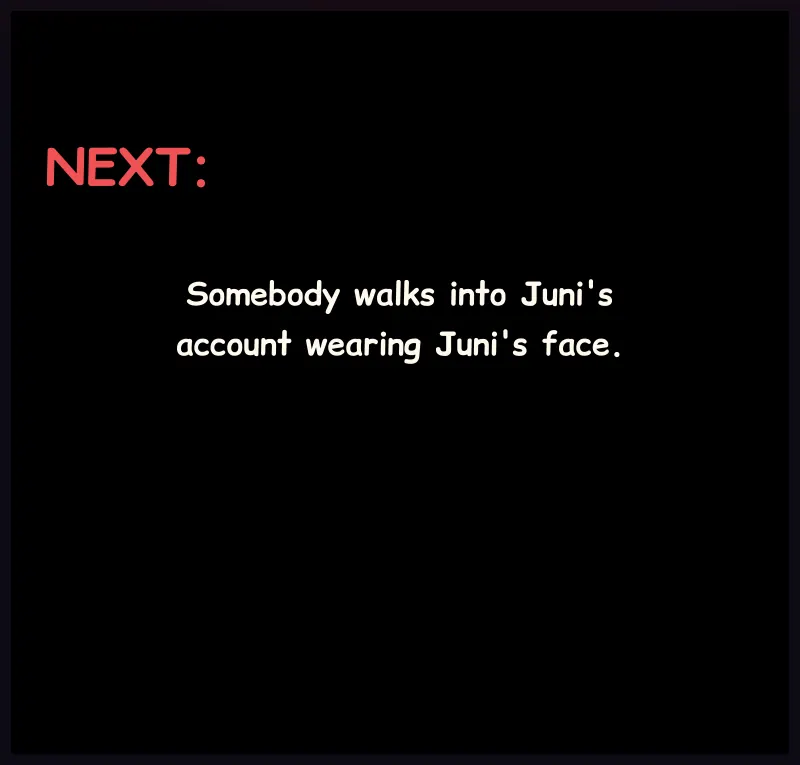 A black panel. Silence. Next: Somebody walks into Juni's account wearing Juni's face.