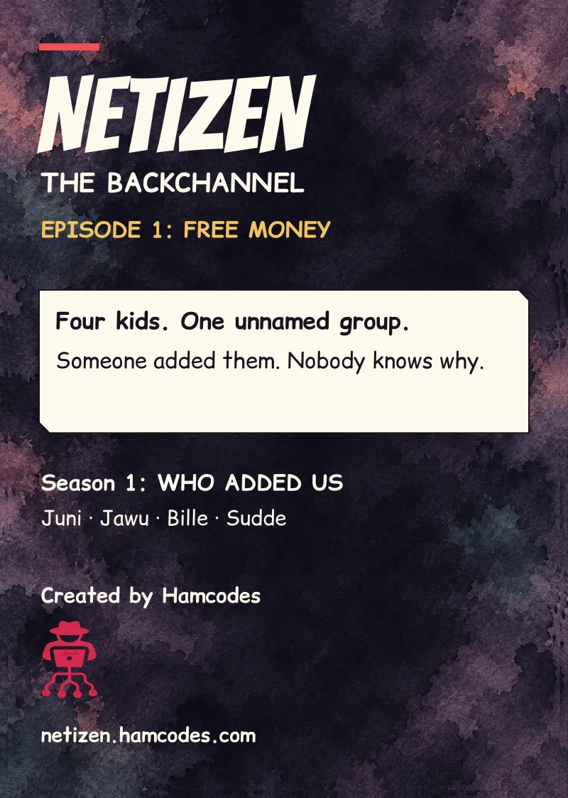 Inside front cover. NETIZEN THE BACKCHANNEL EPISODE 1: FREE MONEY Four kids. One unnamed group. Someone added them. Nobody knows why. Season 1: WHO ADDED US Juni · Jawu · Bille · Sudde Created by Hamcodes netizen.hamcodes.com