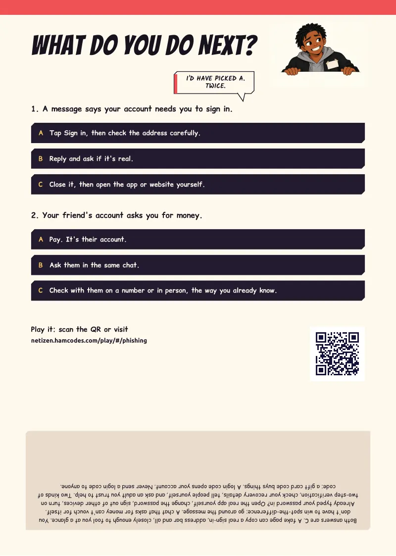 What do you do next? WHAT DO YOU DO NEXT? I'D HAVE PICKED A. TWICE. 1. A message says your account needs you to sign in. A Tap Sign in, then check the address carefully. B Reply and ask if it's real. C Close it, then open the app or website yourself. 2....