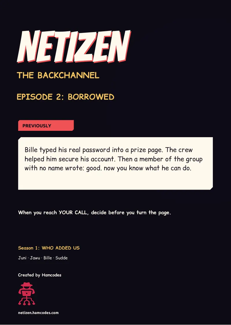 Inside front cover. NETIZEN NETIZEN THE BACKCHANNEL EPISODE 2: BORROWED PREVIOUSLY Bille typed his real password into a prize page. The crew helped him secure his account. Then a member of the group with no name wrote: good. now you know what he can do....