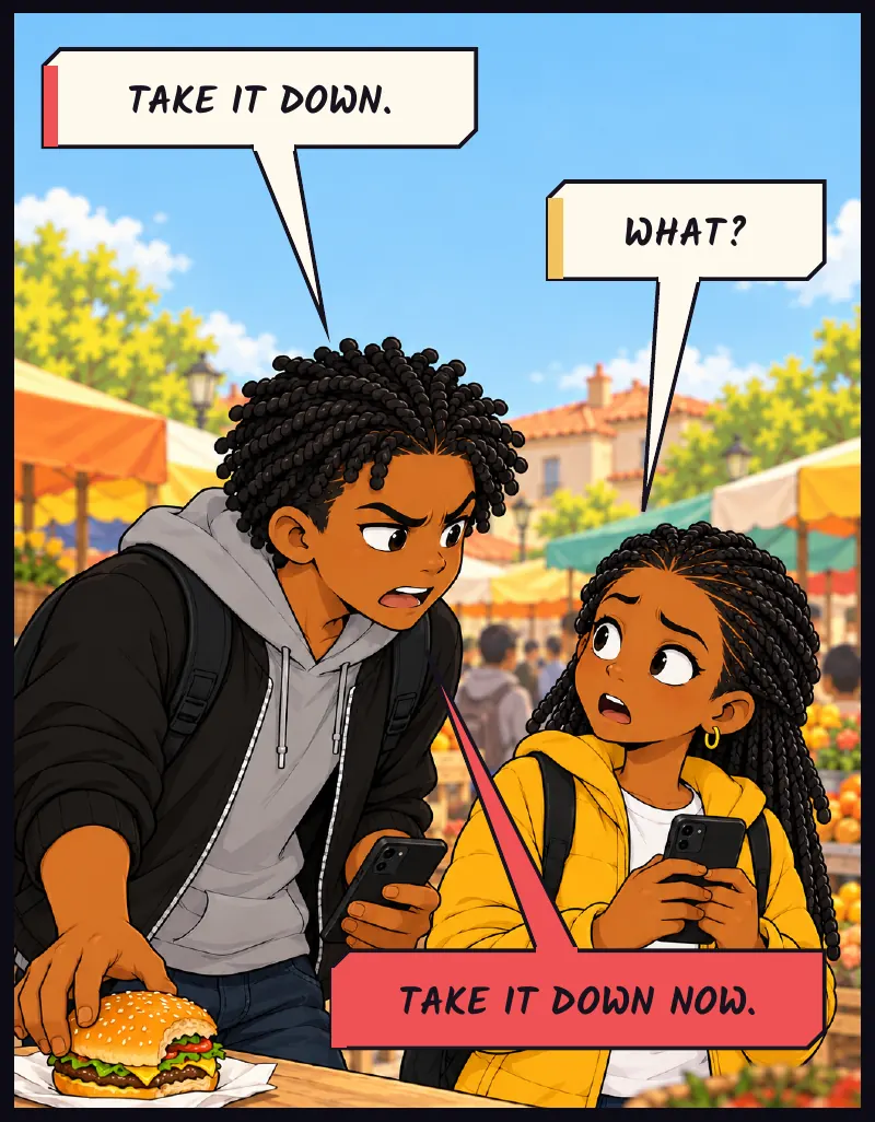 Bille puts the burger down and goes straight to Jawu. The rude one is the first one angry on somebody else's behalf. Bille: Take it down. Jawu: What? Bille: Take it down now.