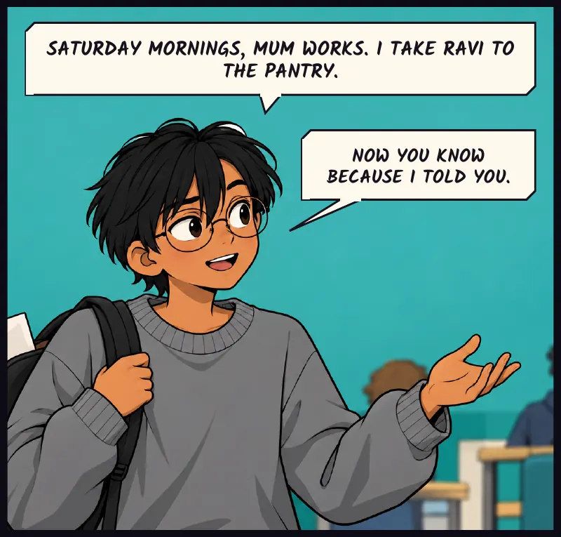 Sudde, to the crew, in his own words. Ravi's paper shopping list sticks out of his bag. Sudde: Saturday mornings, Mum works. I take Ravi to the pantry. Sudde: Now you know because I told you.