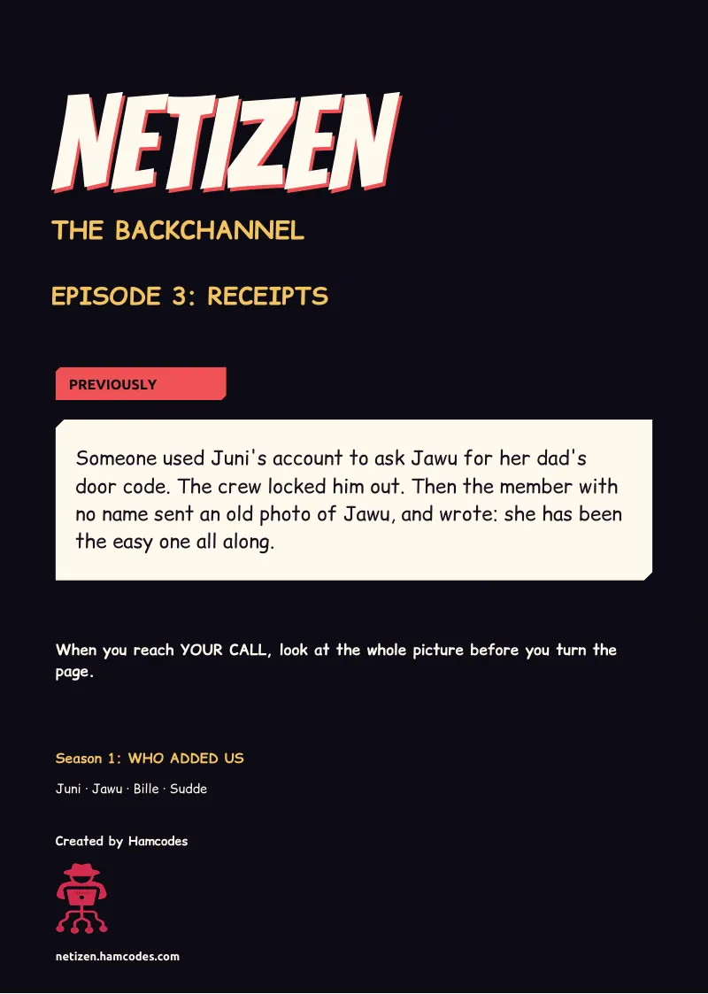 Inside front cover. NETIZEN NETIZEN THE BACKCHANNEL EPISODE 3: RECEIPTS PREVIOUSLY Someone used Juni's account to ask Jawu for her dad's door code. The crew locked him out. Then the member with no name sent an old photo of Jawu, and wrote: she has been the...
