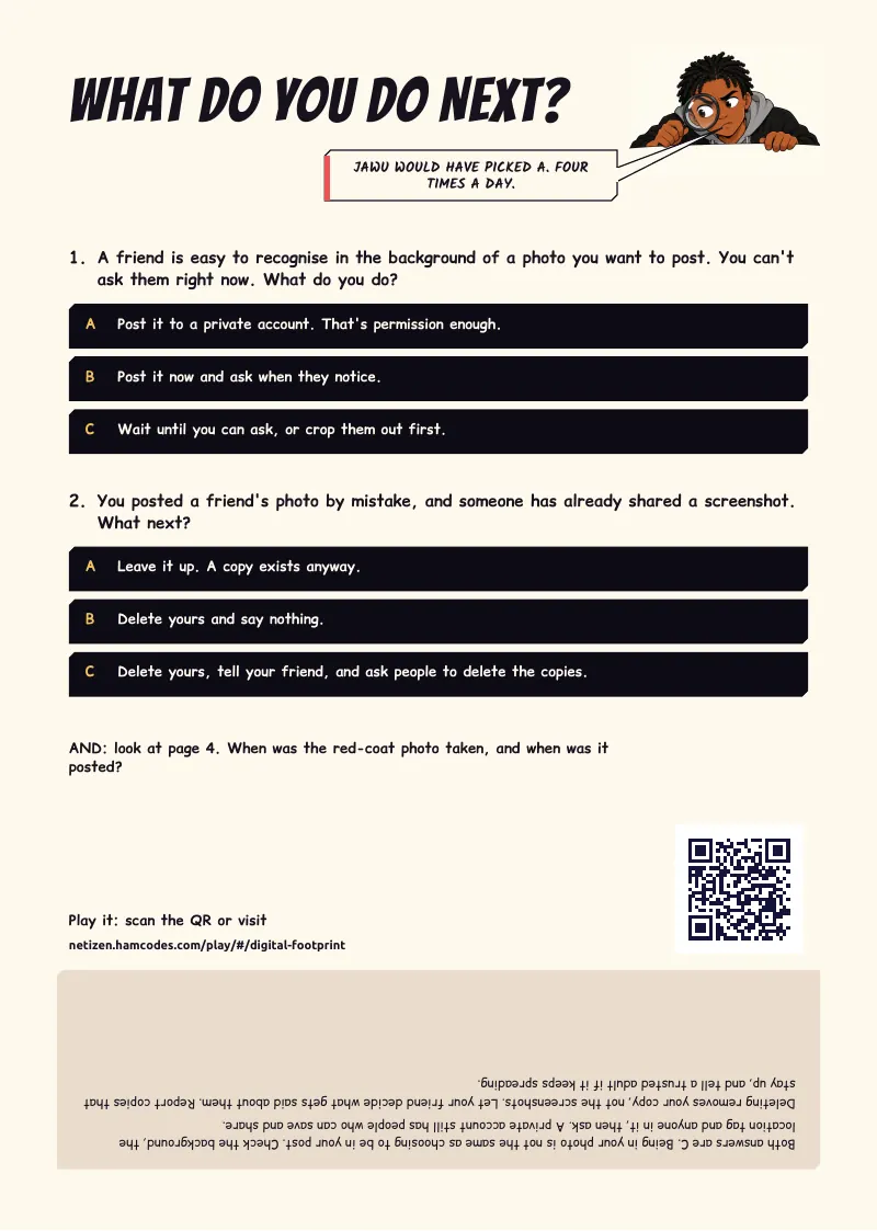 What do you do next? WHAT DO YOU DO NEXT? JAWU WOULD HAVE PICKED A. FOUR TIMES A DAY. 1. A friend is easy to recognise in the background of a photo you want to post. You can't ask them right now. What do you do? A Post it to a private account. That's...