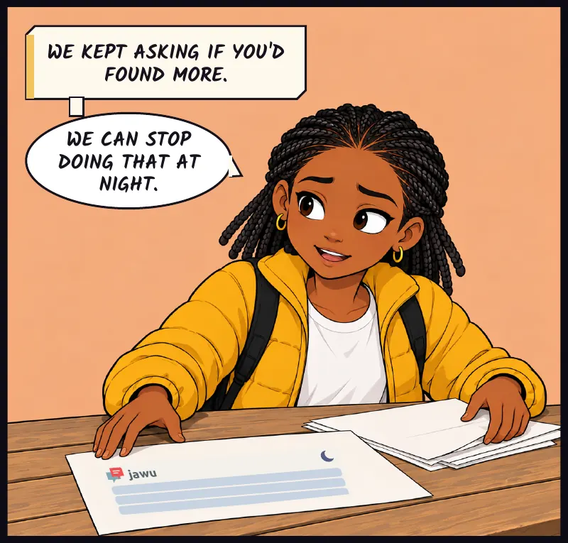 Jawu gathers the papers to make room. Her own late-night messages are on one printout. Jawu: We kept asking if you'd found more. Jawu: We can stop doing that at night.